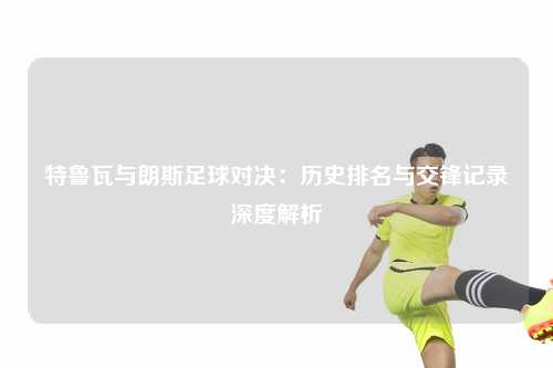 特鲁瓦与朗斯足球对决：历史排名与交锋记录深度解析