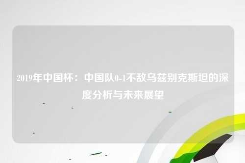 2019年中国杯：中国队0-1不敌乌兹别克斯坦的深度分析与未来展望