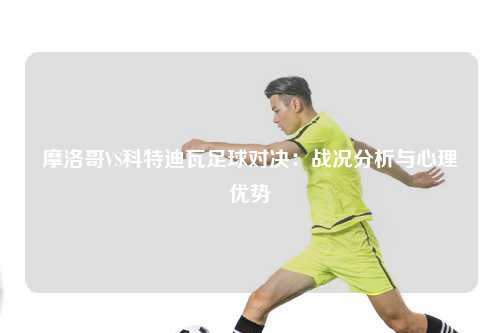 摩洛哥VS科特迪瓦足球对决：战况分析与心理优势