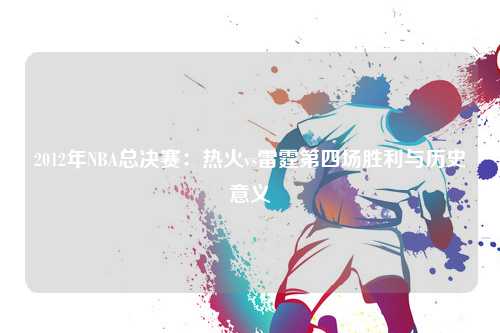 2012年NBA总决赛：热火vs雷霆第四场胜利与历史意义