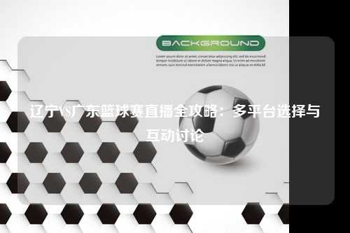 辽宁VS广东篮球赛直播全攻略：多平台选择与互动讨论