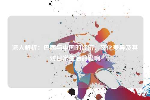 深入解析：巴西与中国的经济、文化差异及其对日常生活的影响