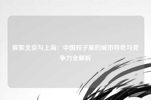 探索北京与上海：中国双子星的城市特色与竞争力全解析