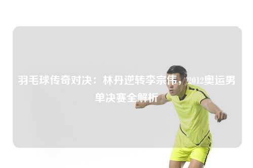 羽毛球传奇对决：林丹逆转李宗伟，2012奥运男单决赛全解析