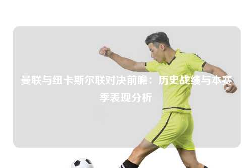 曼联与纽卡斯尔联对决前瞻：历史战绩与本赛季表现分析