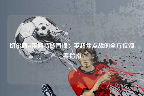 切尔西vs莱斯特城直播：英超焦点战的全方位观赛指南
