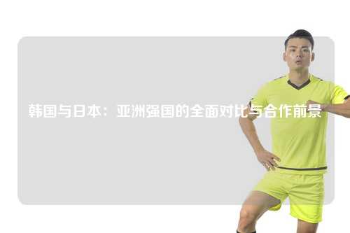 韩国与日本：亚洲强国的全面对比与合作前景