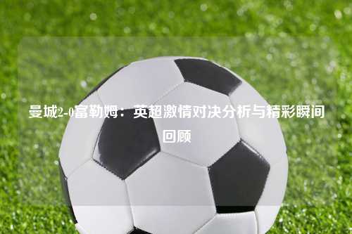 曼城2-0富勒姆：英超激情对决分析与精彩瞬间回顾