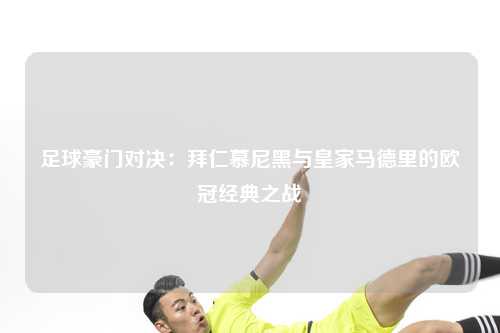 足球豪门对决：拜仁慕尼黑与皇家马德里的欧冠经典之战