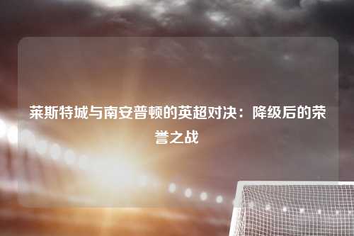 莱斯特城与南安普顿的英超对决：降级后的荣誉之战