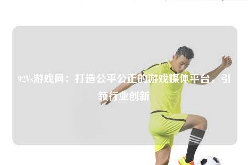 92Vs游戏网：打造公平公正的游戏媒体平台，引领行业创新