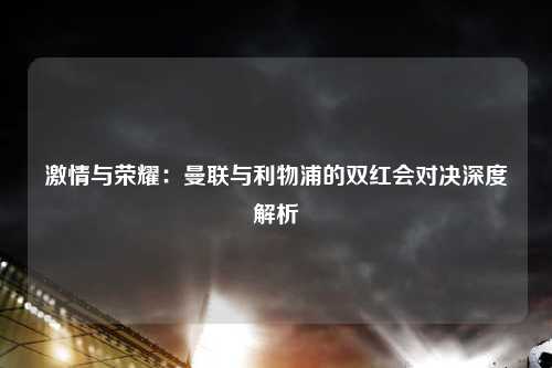 激情与荣耀：曼联与利物浦的双红会对决深度解析