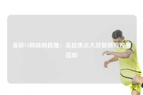 曼联VS阿森纳直播：英超焦点大战前瞻与观赛指南