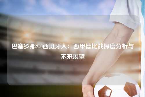 巴塞罗那2-0西班牙人：西甲德比战深度分析与未来展望