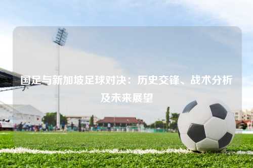 国足与新加坡足球对决：历史交锋、战术分析及未来展望