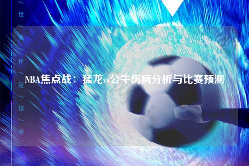 NBA焦点战：猛龙vs公牛伤病分析与比赛预测