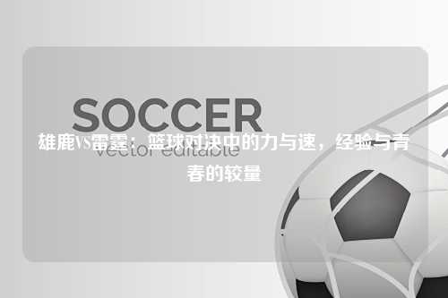 雄鹿VS雷霆：篮球对决中的力与速，经验与青春的较量