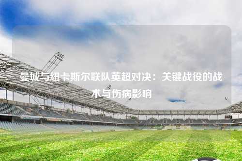 曼城与纽卡斯尔联队英超对决：关键战役的战术与伤病影响