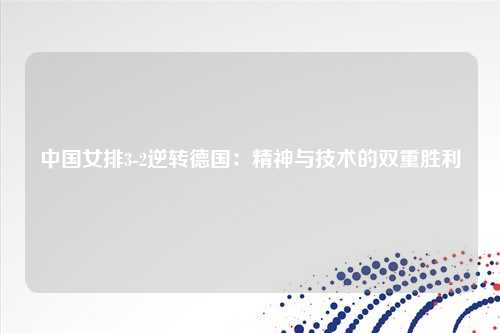 中国女排3-2逆转德国：精神与技术的双重胜利