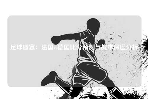 足球盛宴：法国vs德国比分预测与战术深度分析