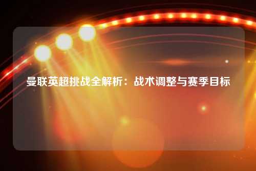 曼联英超挑战全解析：战术调整与赛季目标