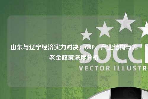 山东与辽宁经济实力对决:GDP、产业结构与养老金政策深度分析