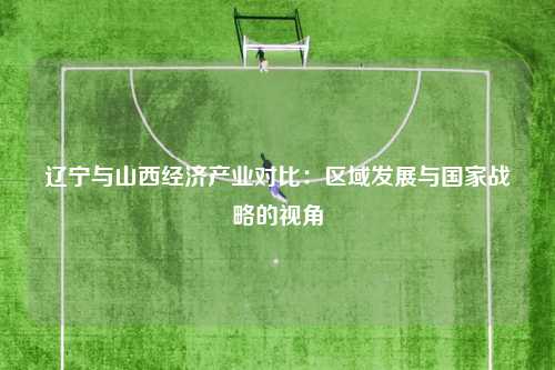 辽宁与山西经济产业对比：区域发展与国家战略的视角
