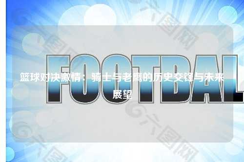 篮球对决激情：骑士与老鹰的历史交锋与未来展望