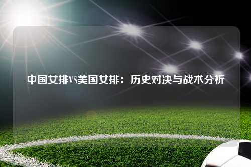 中国女排VS美国女排：历史对决与战术分析
