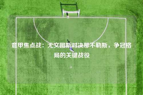 意甲焦点战：尤文图斯对决那不勒斯，争冠格局的关键战役