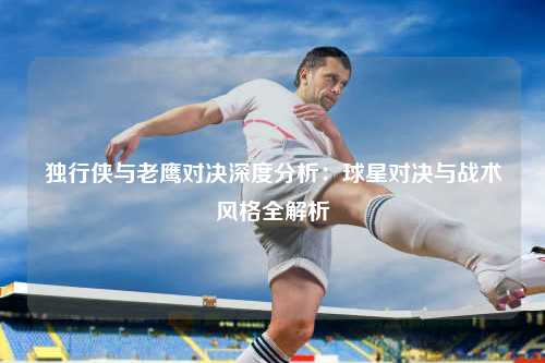 独行侠与老鹰对决深度分析：球星对决与战术风格全解析