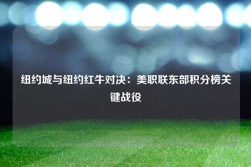 纽约城与纽约红牛对决：美职联东部积分榜关键战役