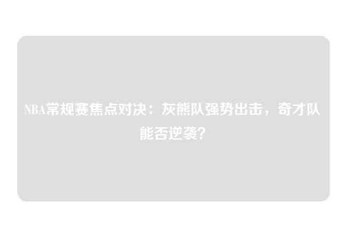 NBA常规赛焦点对决：灰熊队强势出击，奇才队能否逆袭？