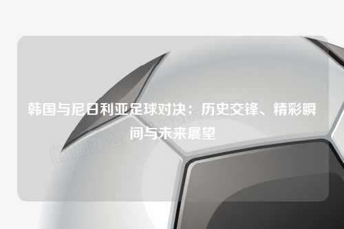 韩国与尼日利亚足球对决：历史交锋、精彩瞬间与未来展望