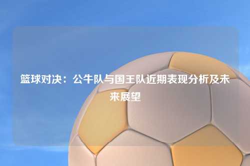 篮球对决：公牛队与国王队近期表现分析及未来展望