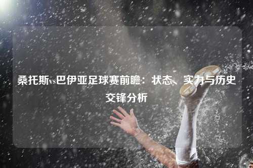 桑托斯vs巴伊亚足球赛前瞻：状态、实力与历史交锋分析