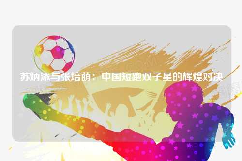 苏炳添与张培萌：中国短跑双子星的辉煌对决