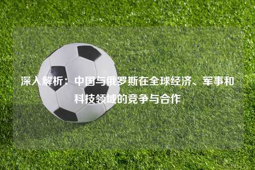 深入解析：中国与俄罗斯在全球经济、军事和科技领域的竞争与合作