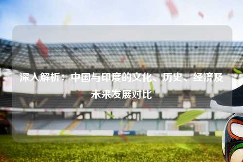 深入解析：中国与印度的文化、历史、经济及未来发展对比