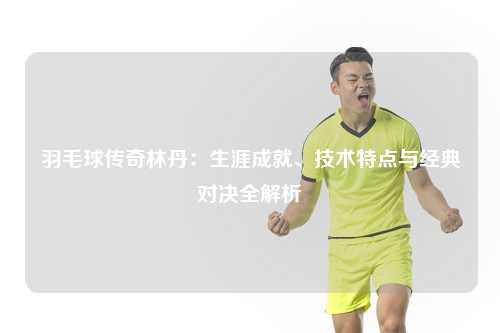 羽毛球传奇林丹：生涯成就、技术特点与经典对决全解析