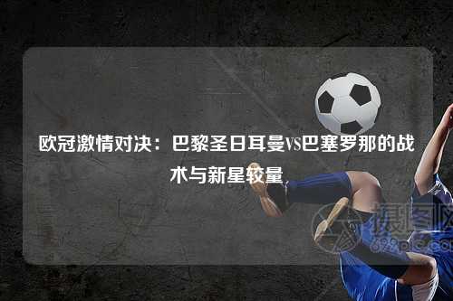 欧冠激情对决：巴黎圣日耳曼VS巴塞罗那的战术与新星较量