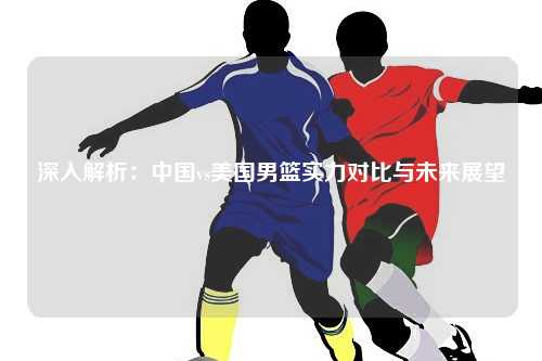 深入解析：中国vs美国男篮实力对比与未来展望