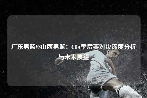 广东男篮VS山西男篮：CBA季后赛对决深度分析与未来展望