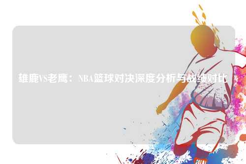 雄鹿VS老鹰：NBA篮球对决深度分析与战绩对比