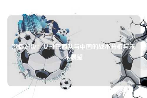 激情对决：女排巴西队与中国的战术分析与未来展望