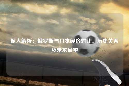 深入解析：俄罗斯与日本经济对比、历史关系及未来展望