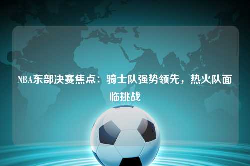 NBA东部决赛焦点：骑士队强势领先，热火队面临挑战