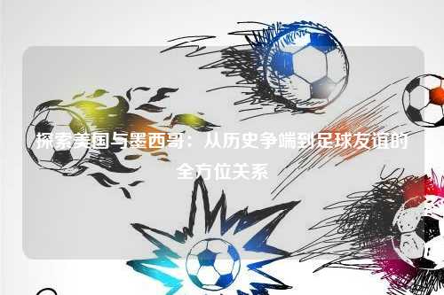 探索美国与墨西哥：从历史争端到足球友谊的全方位关系