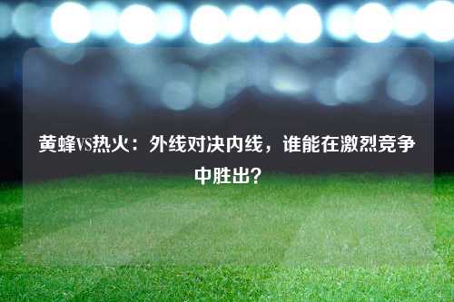 黄蜂VS热火：外线对决内线，谁能在激烈竞争中胜出？