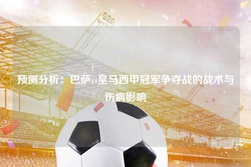 预测分析：巴萨vs皇马西甲冠军争夺战的战术与伤病影响